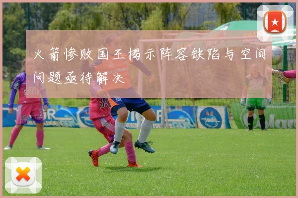火箭惨败国王揭示阵容缺陷与空间问题亟待解决
