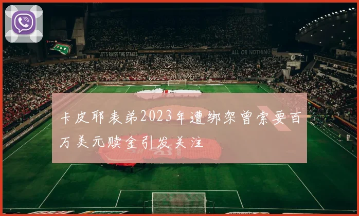 卡皮耶表弟2023年遭绑架曾索要百万美元赎金引发关注