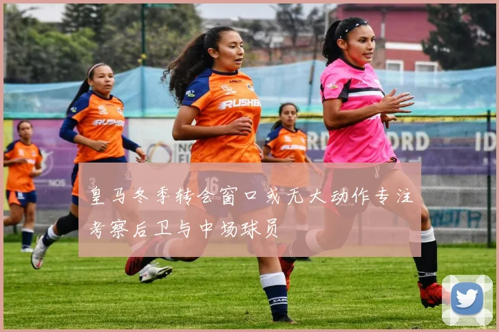 皇马冬季转会窗口或无大动作专注考察后卫与中场球员
