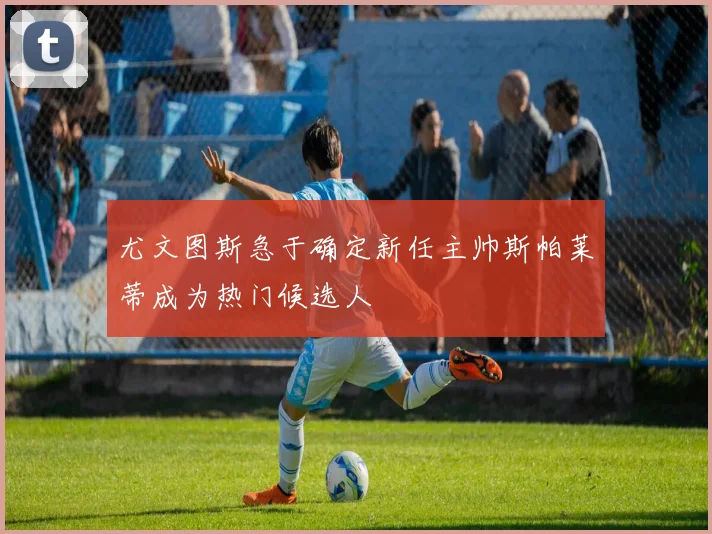 尤文图斯急于确定新任主帅斯帕莱蒂成为热门候选人