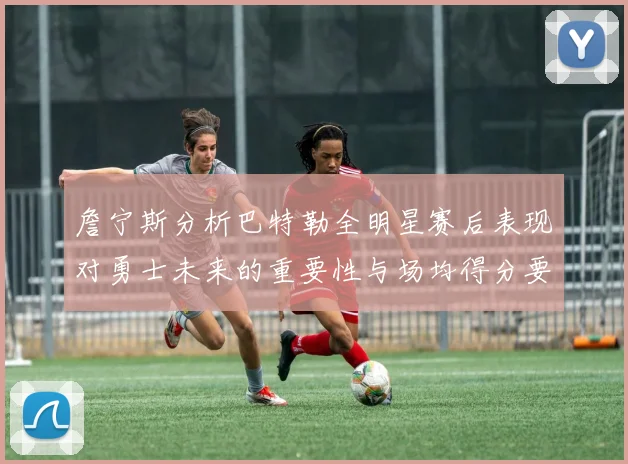 詹宁斯分析巴特勒全明星赛后表现对勇士未来的重要性与场均得分要求