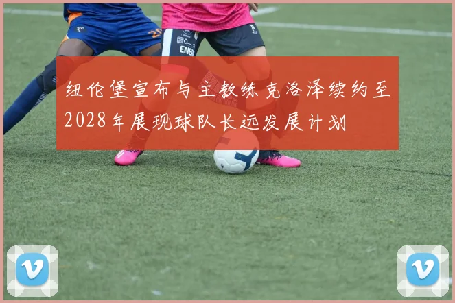 纽伦堡宣布与主教练克洛泽续约至2028年展现球队长远发展计划
