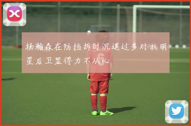 杨瀚森在防挡拆时沉退过多对抗明星后卫显得力不从心