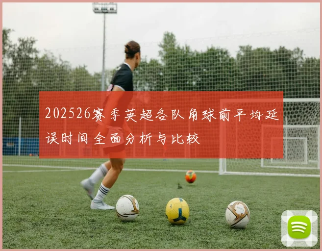 202526赛季英超各队角球前平均延误时间全面分析与比较