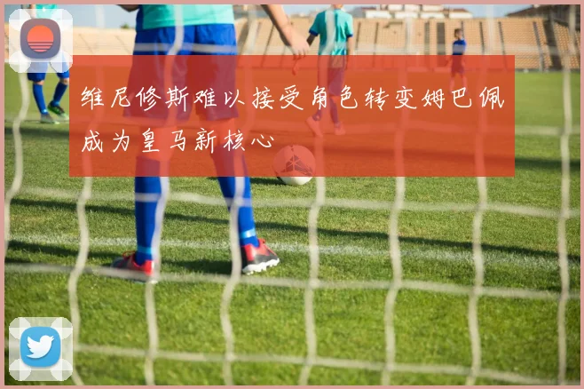 维尼修斯难以接受角色转变姆巴佩成为皇马新核心